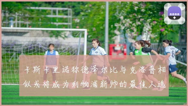 卡斯卡里诺称德泽尔比与克洛普相似或将成为利物浦新帅的最佳人选