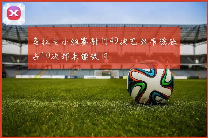 乌拉圭小组赛射门49次巴尔韦德独占10次却未能破门