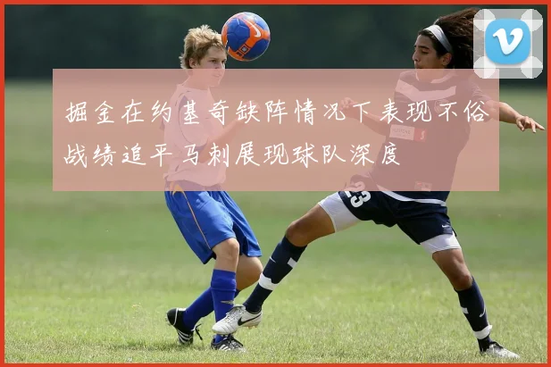 掘金在约基奇缺阵情况下表现不俗战绩追平马刺展现球队深度
