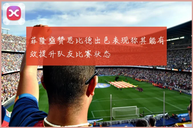 菲隆盛赞恩比德出色表现称其能有效提升队友比赛状态