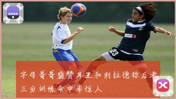 字母哥哥盛赞库里和利拉德称后者三分训练命中率惊人