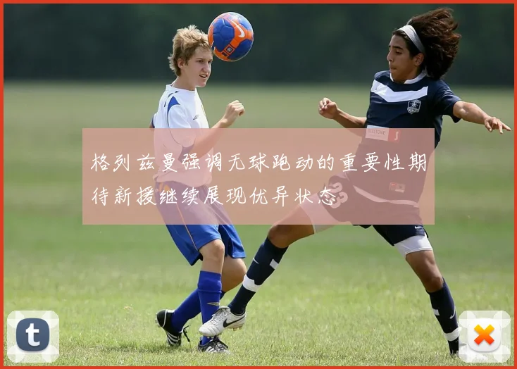 格列兹曼强调无球跑动的重要性期待新援继续展现优异状态