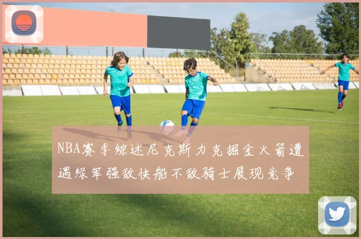NBA赛季综述尼克斯力克掘金火箭遭遇绿军强敌快船不敌骑士展现竞争激烈