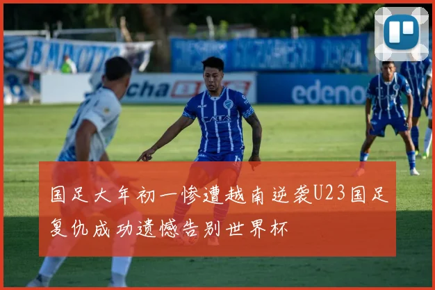 国足大年初一惨遭越南逆袭U23国足复仇成功遗憾告别世界杯