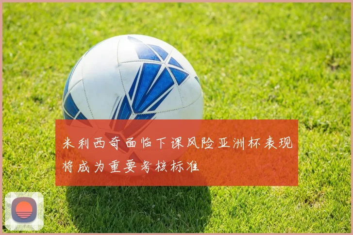 米利西奇面临下课风险亚洲杯表现将成为重要考核标准