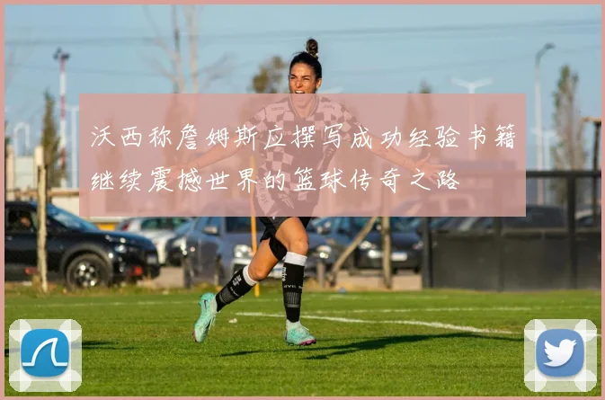 沃西称詹姆斯应撰写成功经验书籍继续震撼世界的篮球传奇之路
