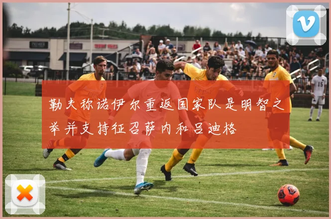 勒夫称诺伊尔重返国家队是明智之举并支持征召萨内和吕迪格